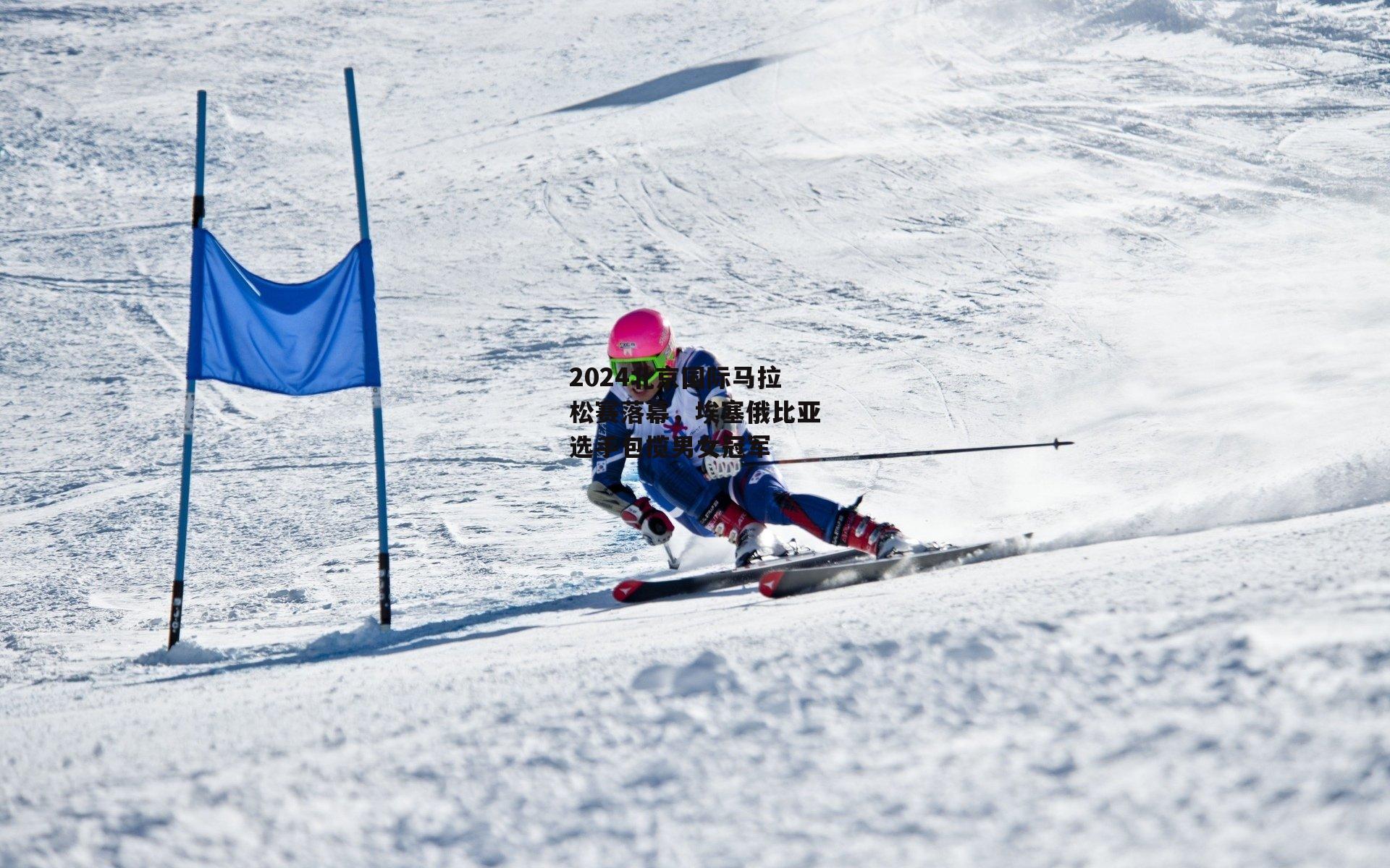 2024北京国际马拉松赛落幕，埃塞俄比亚选手包揽男女冠军